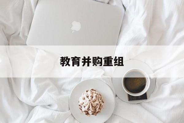 吐鲁番市教育并购重组(近年并购重组经典案例)